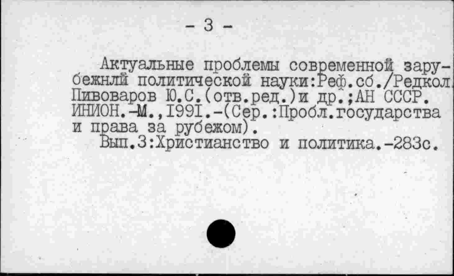 ﻿- 3 -
Актуальные проблемы современной зару-бежнлй политической науки:Реф.сб./Редкол Пивоваров Ю.С.(отв.ред.)и др.;АН СССР. ИНИОН.-М.,1991.-(Сер.:Пробл.государства и права за рубежом).
Вып.ЗХристианство и политика.-283с.